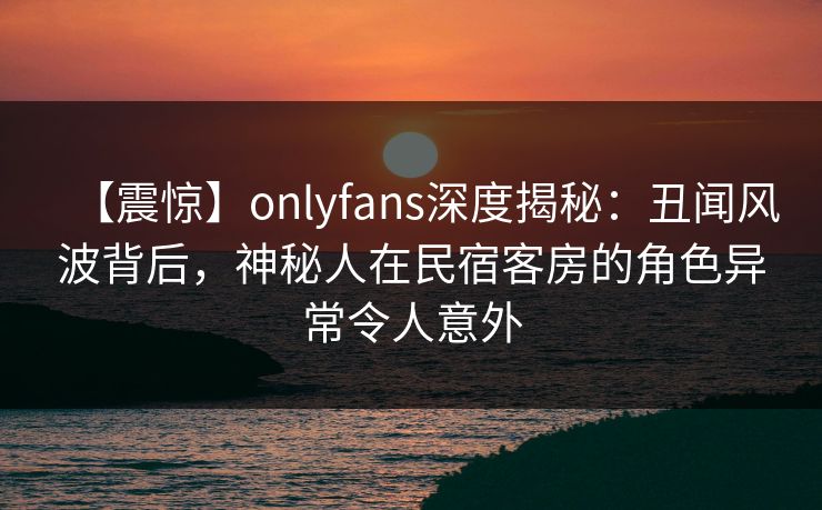 【震惊】onlyfans深度揭秘：丑闻风波背后，神秘人在民宿客房的角色异常令人意外