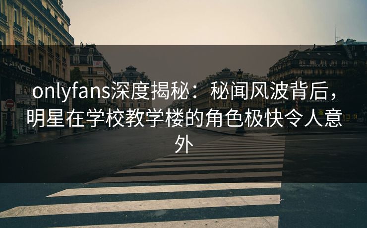 onlyfans深度揭秘：秘闻风波背后，明星在学校教学楼的角色极快令人意外