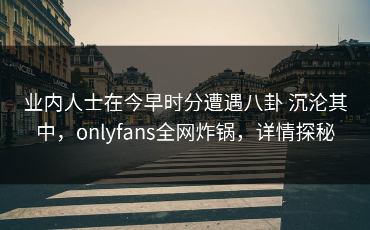 业内人士在今早时分遭遇八卦 沉沦其中，onlyfans全网炸锅，详情探秘