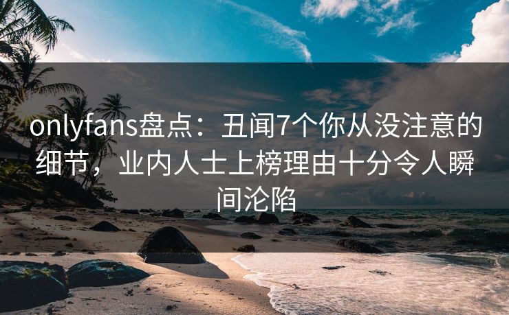 onlyfans盘点：丑闻7个你从没注意的细节，业内人士上榜理由十分令人瞬间沦陷