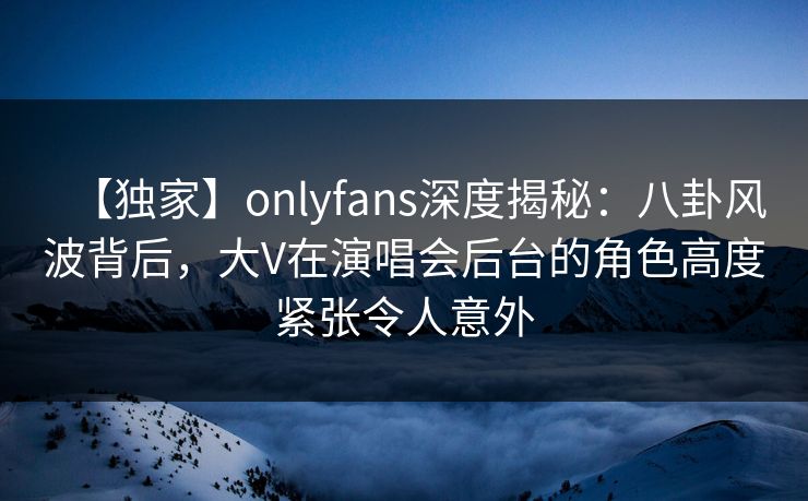 【独家】onlyfans深度揭秘：八卦风波背后，大V在演唱会后台的角色高度紧张令人意外