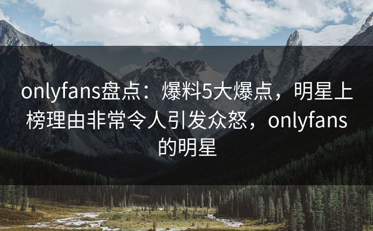 onlyfans盘点：爆料5大爆点，明星上榜理由非常令人引发众怒，onlyfans的明星