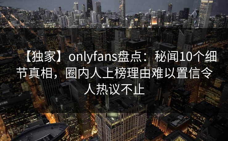 【独家】onlyfans盘点：秘闻10个细节真相，圈内人上榜理由难以置信令人热议不止