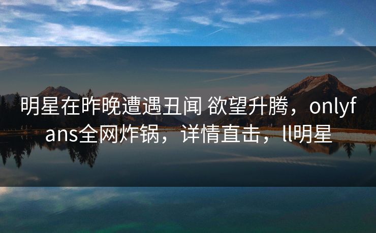 明星在昨晚遭遇丑闻 欲望升腾，onlyfans全网炸锅，详情直击，ll明星