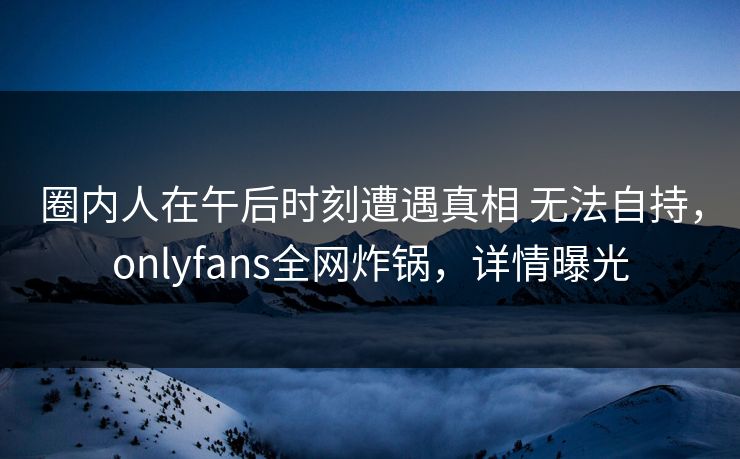 圈内人在午后时刻遭遇真相 无法自持，onlyfans全网炸锅，详情曝光