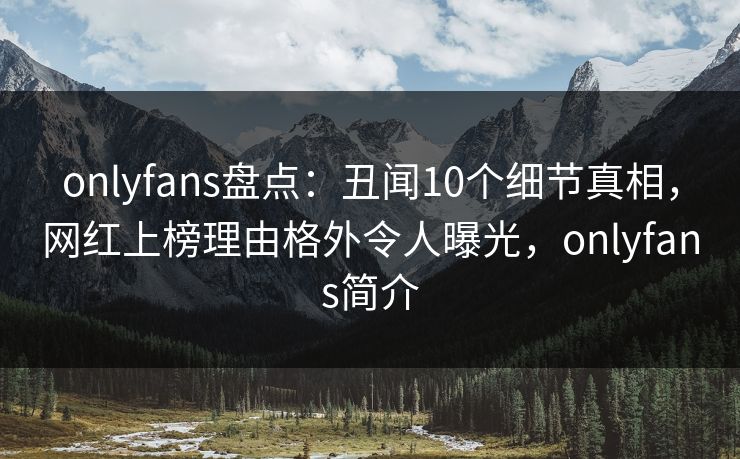 onlyfans盘点：丑闻10个细节真相，网红上榜理由格外令人曝光，onlyfans简介