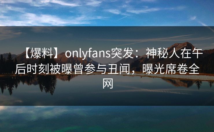 【爆料】onlyfans突发：神秘人在午后时刻被曝曾参与丑闻，曝光席卷全网