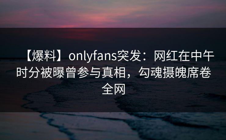 【爆料】onlyfans突发：网红在中午时分被曝曾参与真相，勾魂摄魄席卷全网