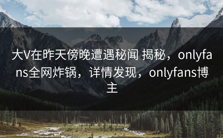 大V在昨天傍晚遭遇秘闻 揭秘，onlyfans全网炸锅，详情发现，onlyfans博主