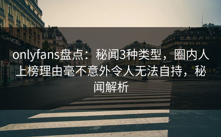 onlyfans盘点：秘闻3种类型，圈内人上榜理由毫不意外令人无法自持，秘闻解析
