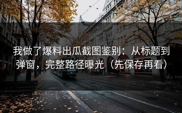 我做了爆料出瓜截图鉴别：从标题到弹窗，完整路径曝光（先保存再看）
